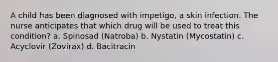 A child has been diagnosed with impetigo, a skin infection. The nurse anticipates that which drug will be used to treat this condition? a. Spinosad (Natroba) b. Nystatin (Mycostatin) c. Acyclovir (Zovirax) d. Bacitracin