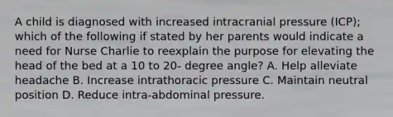 A child is diagnosed with increased intracranial pressure (ICP); which of the following if stated by her parents would indicate a need for Nurse Charlie to reexplain the purpose for elevating the head of the bed at a 10 to 20- degree angle? A. Help alleviate headache B. Increase intrathoracic pressure C. Maintain neutral position D. Reduce intra-abdominal pressure.