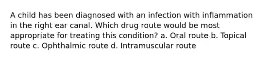 A child has been diagnosed with an infection with inflammation in the right ear canal. Which drug route would be most appropriate for treating this condition? a. Oral route b. Topical route c. Ophthalmic route d. Intramuscular route