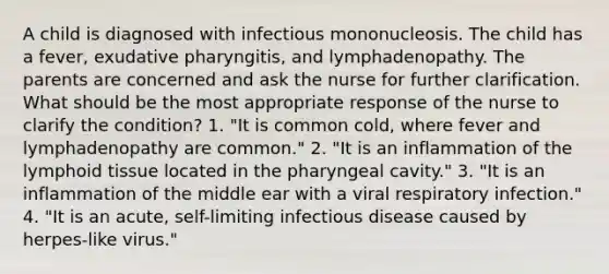 A child is diagnosed with infectious mononucleosis. The child has a fever, exudative pharyngitis, and lymphadenopathy. The parents are concerned and ask the nurse for further clarification. What should be the most appropriate response of the nurse to clarify the condition? 1. "It is common cold, where fever and lymphadenopathy are common." 2. "It is an inflammation of the lymphoid tissue located in the pharyngeal cavity." 3. "It is an inflammation of the middle ear with a viral respiratory infection." 4. "It is an acute, self-limiting infectious disease caused by herpes-like virus."