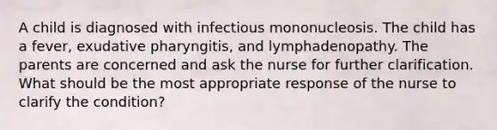 A child is diagnosed with infectious mononucleosis. The child has a fever, exudative pharyngitis, and lymphadenopathy. The parents are concerned and ask the nurse for further clarification. What should be the most appropriate response of the nurse to clarify the condition?