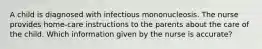 A child is diagnosed with infectious mononucleosis. The nurse provides home-care instructions to the parents about the care of the child. Which information given by the nurse is accurate?