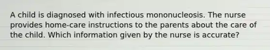 A child is diagnosed with infectious mononucleosis. The nurse provides home-care instructions to the parents about the care of the child. Which information given by the nurse is accurate?