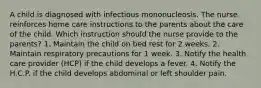 A child is diagnosed with infectious mononucleosis. The nurse reinforces home care instructions to the parents about the care of the child. Which instruction should the nurse provide to the parents? 1. Maintain the child on bed rest for 2 weeks. 2. Maintain respiratory precautions for 1 week. 3. Notify the health care provider (HCP) if the child develops a fever. 4. Notify the H.C.P. if the child develops abdominal or left shoulder pain.