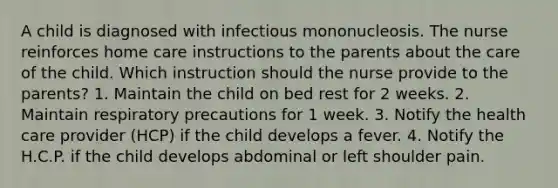 A child is diagnosed with infectious mononucleosis. The nurse reinforces home care instructions to the parents about the care of the child. Which instruction should the nurse provide to the parents? 1. Maintain the child on bed rest for 2 weeks. 2. Maintain respiratory precautions for 1 week. 3. Notify the health care provider (HCP) if the child develops a fever. 4. Notify the H.C.P. if the child develops abdominal or left shoulder pain.