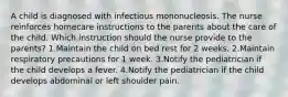 A child is diagnosed with infectious mononucleosis. The nurse reinforces homecare instructions to the parents about the care of the child. Which instruction should the nurse provide to the parents? 1.Maintain the child on bed rest for 2 weeks. 2.Maintain respiratory precautions for 1 week. 3.Notify the pediatrician if the child develops a fever. 4.Notify the pediatrician if the child develops abdominal or left shoulder pain.