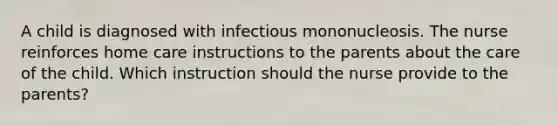 A child is diagnosed with infectious mononucleosis. The nurse reinforces home care instructions to the parents about the care of the child. Which instruction should the nurse provide to the parents?