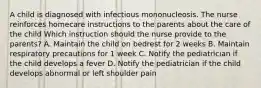 A child is diagnosed with infectious mononucleosis. The nurse reinforces homecare instructions to the parents about the care of the child Which instruction should the nurse provide to the parents? A. Maintain the child on bedrest for 2 weeks B. Maintain respiratory precautions for 1 week C. Notify the pediatrician if the child develops a fever D. Notify the pediatrician if the child develops abnormal or left shoulder pain