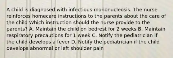 A child is diagnosed with infectious mononucleosis. The nurse reinforces homecare instructions to the parents about the care of the child Which instruction should the nurse provide to the parents? A. Maintain the child on bedrest for 2 weeks B. Maintain respiratory precautions for 1 week C. Notify the pediatrician if the child develops a fever D. Notify the pediatrician if the child develops abnormal or left shoulder pain