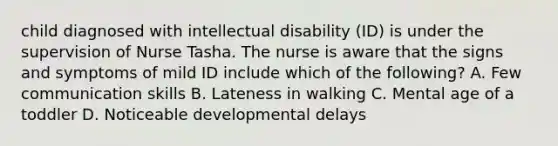 child diagnosed with intellectual disability (ID) is under the supervision of Nurse Tasha. The nurse is aware that the signs and symptoms of mild ID include which of the following? A. Few communication skills B. Lateness in walking C. Mental age of a toddler D. Noticeable developmental delays