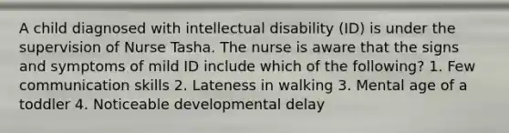 A child diagnosed with intellectual disability (ID) is under the supervision of Nurse Tasha. The nurse is aware that the signs and symptoms of mild ID include which of the following? 1. Few communication skills 2. Lateness in walking 3. Mental age of a toddler 4. Noticeable developmental delay