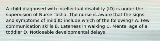 A child diagnosed with intellectual disability (ID) is under the supervision of Nurse Tasha. The nurse is aware that the signs and symptoms of mild ID include which of the following? A. Few communication skills B. Lateness in walking C. Mental age of a toddler D. Noticeable developmental delays