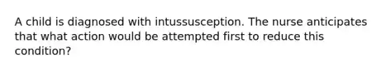 A child is diagnosed with intussusception. The nurse anticipates that what action would be attempted first to reduce this condition?