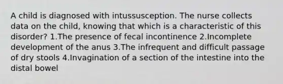 A child is diagnosed with intussusception. The nurse collects data on the child, knowing that which is a characteristic of this disorder? 1.The presence of fecal incontinence 2.Incomplete development of the anus 3.The infrequent and difficult passage of dry stools 4.Invagination of a section of the intestine into the distal bowel