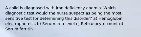 A child is diagnosed with iron deficiency anemia. Which diagnostic test would the nurse suspect as being the most sensitive test for determining this disorder? a) Hemoglobin electrophoresis b) Serum iron level c) Reticulocyte count d) Serum ferritin