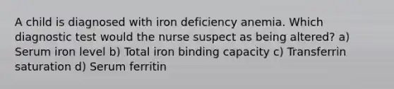 A child is diagnosed with iron deficiency anemia. Which diagnostic test would the nurse suspect as being altered? a) Serum iron level b) Total iron binding capacity c) Transferrin saturation d) Serum ferritin