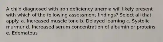 A child diagnosed with iron deficiency anemia will likely present with which of the following assessment findings? Select all that apply. a. Increased muscle tone b. Delayed learning c. Systolic murmur d. Increased serum concentration of albumin or proteins e. Edematous