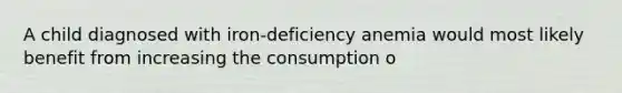 A child diagnosed with iron-deficiency anemia would most likely benefit from increasing the consumption o