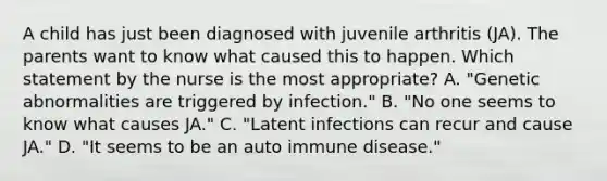 A child has just been diagnosed with juvenile arthritis (JA). The parents want to know what caused this to happen. Which statement by the nurse is the most appropriate? A. "Genetic abnormalities are triggered by infection." B. "No one seems to know what causes JA." C. "Latent infections can recur and cause JA." D. "It seems to be an auto immune disease."