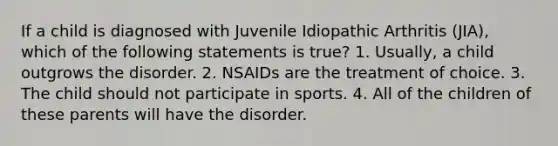 If a child is diagnosed with Juvenile Idiopathic Arthritis (JIA), which of the following statements is true? 1. Usually, a child outgrows the disorder. 2. NSAIDs are the treatment of choice. 3. The child should not participate in sports. 4. All of the children of these parents will have the disorder.