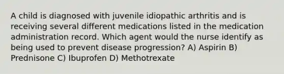 A child is diagnosed with juvenile idiopathic arthritis and is receiving several different medications listed in the medication administration record. Which agent would the nurse identify as being used to prevent disease progression? A) Aspirin B) Prednisone C) Ibuprofen D) Methotrexate