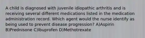 A child is diagnosed with juvenile idiopathic arthritis and is receiving several different medications listed in the medication administration record. Which agent would the nurse identify as being used to prevent disease progression? A)Aspirin B)Prednisone C)Ibuprofen D)Methotrexate