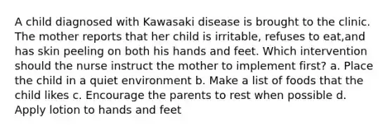 A child diagnosed with Kawasaki disease is brought to the clinic. The mother reports that her child is irritable, refuses to eat,and has skin peeling on both his hands and feet. Which intervention should the nurse instruct the mother to implement first? a. Place the child in a quiet environment b. Make a list of foods that the child likes c. Encourage the parents to rest when possible d. Apply lotion to hands and feet