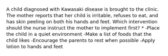 A child diagnosed with Kawasaki disease is brought to the clinic. The mother reports that her child is irritable, refuses to eat, and has skin peeling on both his hands and feet. Which intervention should the nurse instruct the mother to implement first? * -Place the child in a quiet environment -Make a list of foods that the child likes -Encourage the parents to rest when possible -Apply lotion to hands and feet