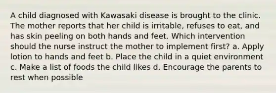 A child diagnosed with Kawasaki disease is brought to the clinic. The mother reports that her child is irritable, refuses to eat, and has skin peeling on both hands and feet. Which intervention should the nurse instruct the mother to implement first? a. Apply lotion to hands and feet b. Place the child in a quiet environment c. Make a list of foods the child likes d. Encourage the parents to rest when possible