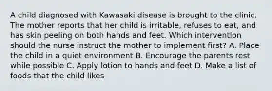 A child diagnosed with Kawasaki disease is brought to the clinic. The mother reports that her child is irritable, refuses to eat, and has skin peeling on both hands and feet. Which intervention should the nurse instruct the mother to implement first? A. Place the child in a quiet environment B. Encourage the parents rest while possible C. Apply lotion to hands and feet D. Make a list of foods that the child likes