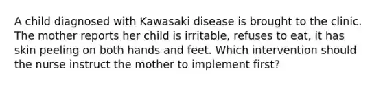 A child diagnosed with Kawasaki disease is brought to the clinic. The mother reports her child is irritable, refuses to eat, it has skin peeling on both hands and feet. Which intervention should the nurse instruct the mother to implement first?