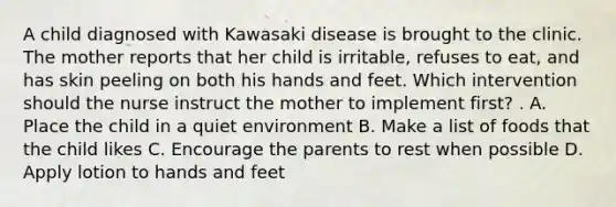 A child diagnosed with Kawasaki disease is brought to the clinic. The mother reports that her child is irritable, refuses to eat, and has skin peeling on both his hands and feet. Which intervention should the nurse instruct the mother to implement first? . A. Place the child in a quiet environment B. Make a list of foods that the child likes C. Encourage the parents to rest when possible D. Apply lotion to hands and feet