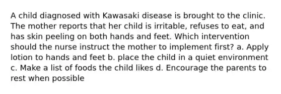 A child diagnosed with Kawasaki disease is brought to the clinic. The mother reports that her child is irritable, refuses to eat, and has skin peeling on both hands and feet. Which intervention should the nurse instruct the mother to implement first? a. Apply lotion to hands and feet b. place the child in a quiet environment c. Make a list of foods the child likes d. Encourage the parents to rest when possible