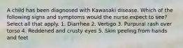 A child has been diagnosed with Kawasaki disease. Which of the following signs and symptoms would the nurse expect to see? Select all that apply. 1. Diarrhea 2. Vertigo 3. Purpural rash over torso 4. Reddened and crusty eyes 5. Skin peeling from hands and feet