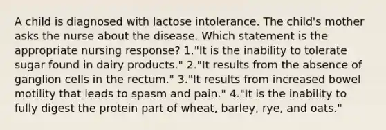 A child is diagnosed with lactose intolerance. The child's mother asks the nurse about the disease. Which statement is the appropriate nursing response? 1."It is the inability to tolerate sugar found in dairy products." 2."It results from the absence of ganglion cells in the rectum." 3."It results from increased bowel motility that leads to spasm and pain." 4."It is the inability to fully digest the protein part of wheat, barley, rye, and oats."