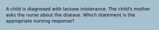 A child is diagnosed with lactose intolerance. The child's mother asks the nurse about the disease. Which statement is the appropriate nursing response?