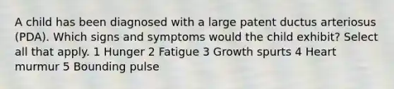 A child has been diagnosed with a large patent ductus arteriosus (PDA). Which signs and symptoms would the child exhibit? Select all that apply. 1 Hunger 2 Fatigue 3 Growth spurts 4 Heart murmur 5 Bounding pulse