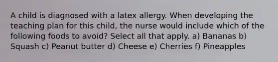 A child is diagnosed with a latex allergy. When developing the teaching plan for this child, the nurse would include which of the following foods to avoid? Select all that apply. a) Bananas b) Squash c) Peanut butter d) Cheese e) Cherries f) Pineapples