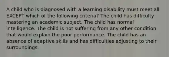 ​A child who is diagnosed with a learning disability must meet all EXCEPT which of the following criteria? ​The child has difficulty mastering an academic subject. ​The child has normal intelligence. ​The child is not suffering from any other condition that would explain the poor performance. ​The child has an absence of adaptive skills and has difficulties adjusting to their surroundings.