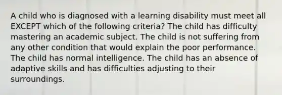 A child who is diagnosed with a learning disability must meet all EXCEPT which of the following criteria? ​The child has difficulty mastering an academic subject. ​The child is not suffering from any other condition that would explain the poor performance. ​The child has normal intelligence. ​The child has an absence of adaptive skills and has difficulties adjusting to their surroundings.