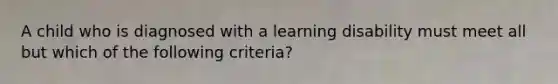 A child who is diagnosed with a learning disability must meet all but which of the following criteria?