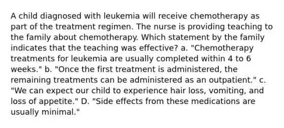 A child diagnosed with leukemia will receive chemotherapy as part of the treatment regimen. The nurse is providing teaching to the family about chemotherapy. Which statement by the family indicates that the teaching was effective? a. "Chemotherapy treatments for leukemia are usually completed within 4 to 6 weeks." b. "Once the first treatment is administered, the remaining treatments can be administered as an outpatient." c. "We can expect our child to experience hair loss, vomiting, and loss of appetite." D. "Side effects from these medications are usually minimal."