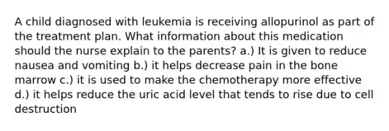 A child diagnosed with leukemia is receiving allopurinol as part of the treatment plan. What information about this medication should the nurse explain to the parents? a.) It is given to reduce nausea and vomiting b.) it helps decrease pain in the bone marrow c.) it is used to make the chemotherapy more effective d.) it helps reduce the uric acid level that tends to rise due to cell destruction