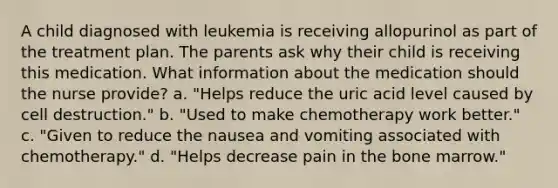 A child diagnosed with leukemia is receiving allopurinol as part of the treatment plan. The parents ask why their child is receiving this medication. What information about the medication should the nurse provide? a. "Helps reduce the uric acid level caused by cell destruction." b. "Used to make chemotherapy work better." c. "Given to reduce the nausea and vomiting associated with chemotherapy." d. "Helps decrease pain in the bone marrow."