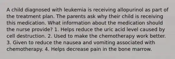 A child diagnosed with leukemia is receiving allopurinol as part of the treatment plan. The parents ask why their child is receiving this medication. What information about the medication should the nurse provide? 1. Helps reduce the uric acid level caused by cell destruction. 2. Used to make the chemotherapy work better. 3. Given to reduce the nausea and vomiting associated with chemotherapy. 4. Helps decrease pain in the bone marrow.