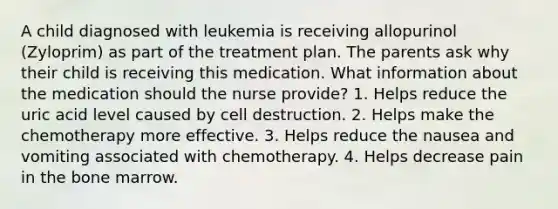 A child diagnosed with leukemia is receiving allopurinol (Zyloprim) as part of the treatment plan. The parents ask why their child is receiving this medication. What information about the medication should the nurse provide? 1. Helps reduce the uric acid level caused by cell destruction. 2. Helps make the chemotherapy more effective. 3. Helps reduce the nausea and vomiting associated with chemotherapy. 4. Helps decrease pain in the bone marrow.