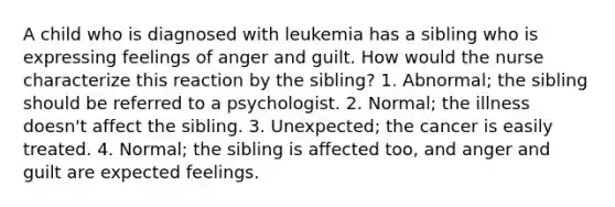 A child who is diagnosed with leukemia has a sibling who is expressing feelings of anger and guilt. How would the nurse characterize this reaction by the sibling? 1. Abnormal; the sibling should be referred to a psychologist. 2. Normal; the illness doesn't affect the sibling. 3. Unexpected; the cancer is easily treated. 4. Normal; the sibling is affected too, and anger and guilt are expected feelings.