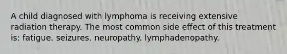 A child diagnosed with lymphoma is receiving extensive radiation therapy. The most common side effect of this treatment is: fatigue. seizures. neuropathy. lymphadenopathy.