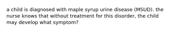 a child is diagnosed with maple syrup urine disease (MSUD). the nurse knows that without treatment for this disorder, the child may develop what symptom?