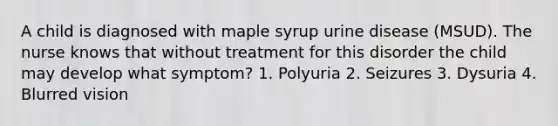 A child is diagnosed with maple syrup urine disease (MSUD). The nurse knows that without treatment for this disorder the child may develop what symptom? 1. Polyuria 2. Seizures 3. Dysuria 4. Blurred vision